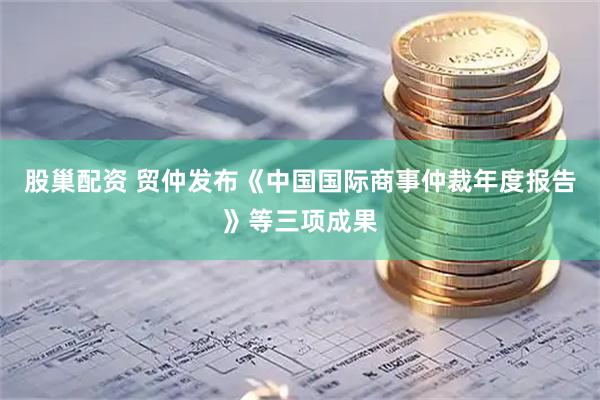 股巢配资 贸仲发布《中国国际商事仲裁年度报告》等三项成果