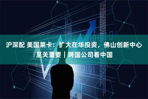 沪深配 美国莱卡：扩大在华投资，佛山创新中心至关重要｜跨国公司看中国