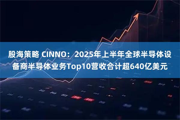 股海策略 CINNO：2025年上半年全球半导体设备商半导体业务Top10营收合计超640亿美元