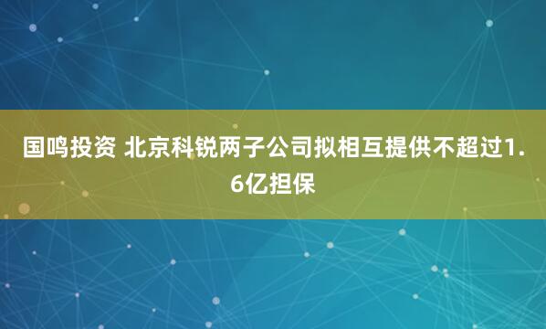 国鸣投资 北京科锐两子公司拟相互提供不超过1.6亿担保