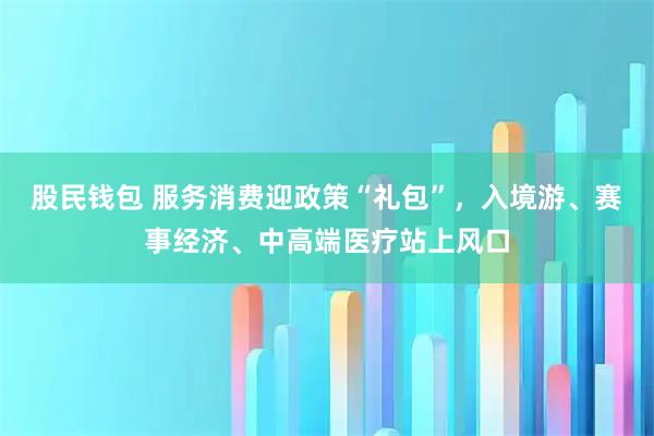 股民钱包 服务消费迎政策“礼包”，入境游、赛事经济、中高端医疗站上风口