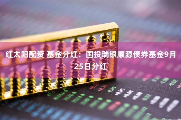 红太阳配资 基金分红：国投瑞银顺源债券基金9月25日分红