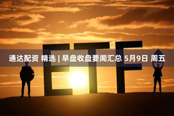 通达配资 精选 | 早盘收盘要闻汇总 5月9日 周五