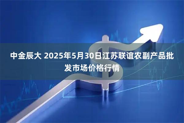 中金辰大 2025年5月30日江苏联谊农副产品批发市场价格行情