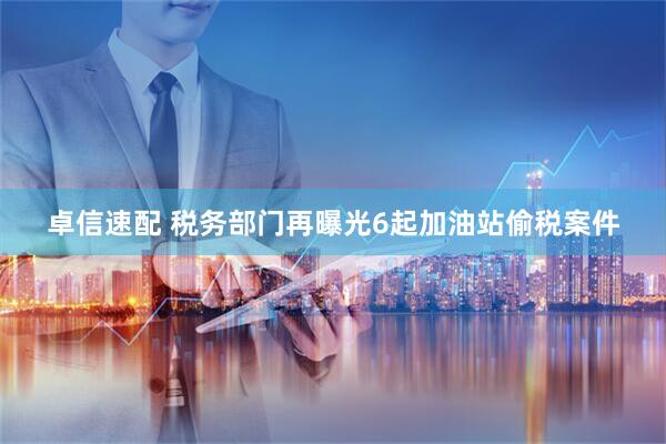 卓信速配 税务部门再曝光6起加油站偷税案件