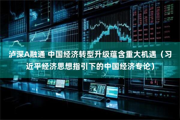 泸深A融通 中国经济转型升级蕴含重大机遇（习近平经济思想指引下的中国经济专论）
