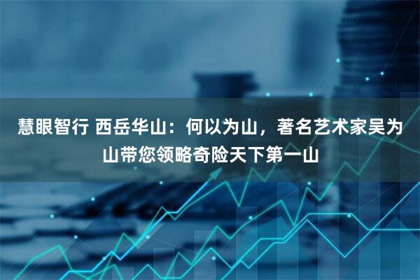 慧眼智行 西岳华山：何以为山，著名艺术家吴为山带您领略奇险天下第一山