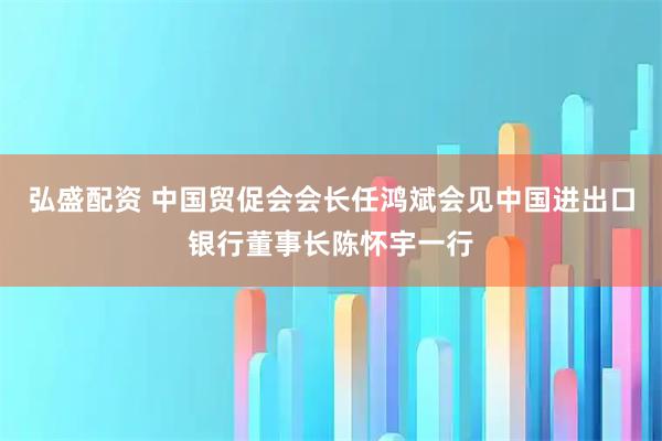 弘盛配资 中国贸促会会长任鸿斌会见中国进出口银行董事长陈怀宇一行