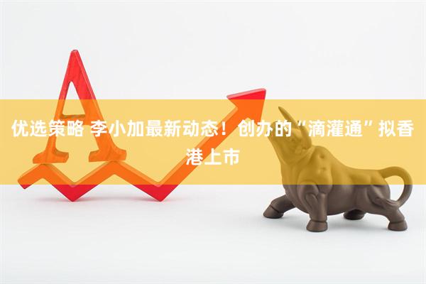 优选策略 李小加最新动态！创办的“滴灌通”拟香港上市