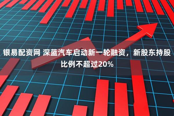 银易配资网 深蓝汽车启动新一轮融资，新股东持股比例不超过20%