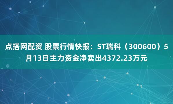 点搭网配资 股票行情快报：ST瑞科（300600）5月13日主力资金净卖出4372.23万元
