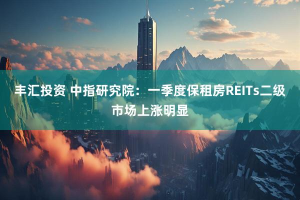 丰汇投资 中指研究院:一季度保租房REITs二级市场上涨明显