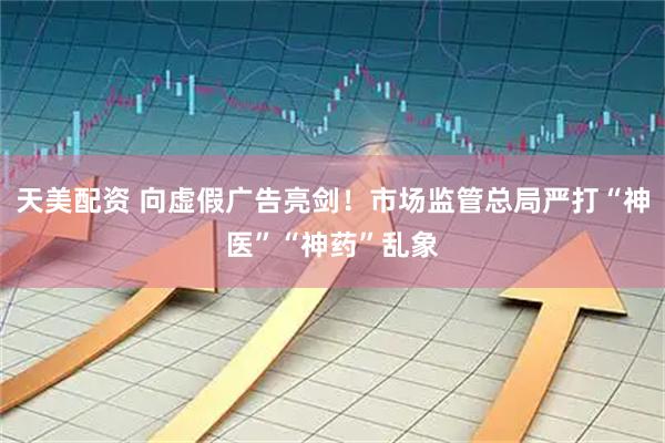 天美配资 向虚假广告亮剑！市场监管总局严打“神医”“神药”乱象