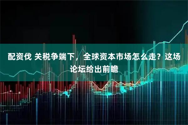 配资伐 关税争端下，全球资本市场怎么走？这场论坛给出前瞻
