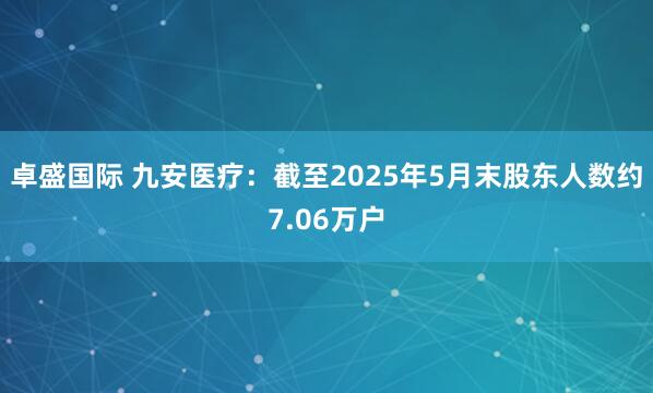 卓盛国际 九安医疗：截至2025年5月末股东人数约7.06万户