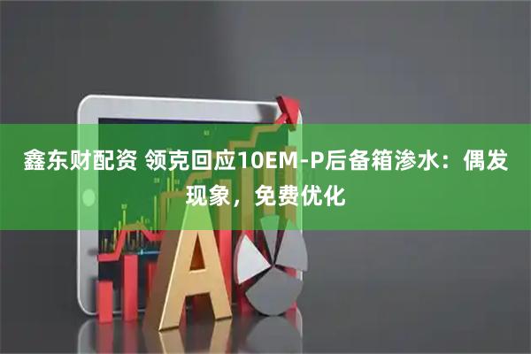 鑫东财配资 领克回应10EM-P后备箱渗水：偶发现象，免费优化