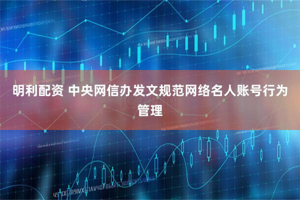 明利配资 中央网信办发文规范网络名人账号行为管理