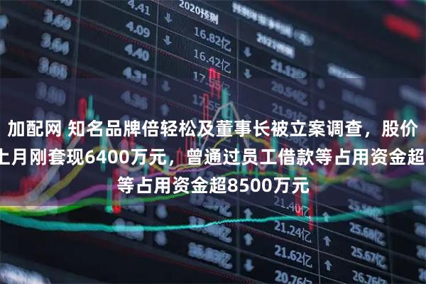 加配网 知名品牌倍轻松及董事长被立案调查，股价跳水！他上月刚套现6400万元，曾通过员工借款等占用资金超8500万元