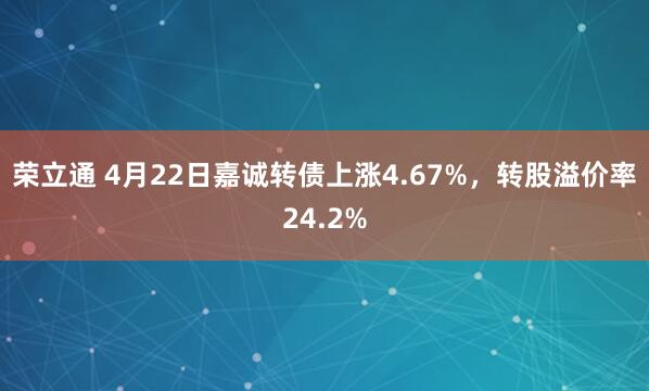 荣立通 4月22日嘉诚转债上涨4.67%，转股溢价率24.2%