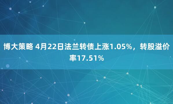 博大策略 4月22日法兰转债上涨1.05%，转股溢价率17.51%
