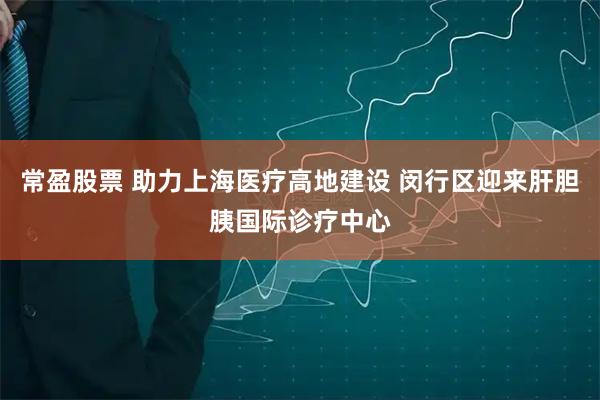 常盈股票 助力上海医疗高地建设 闵行区迎来肝胆胰国际诊疗中心