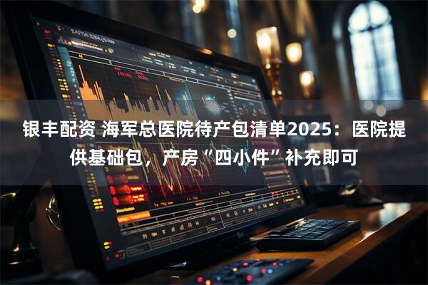 银丰配资 海军总医院待产包清单2025：医院提供基础包，产房“四小件”补充即可