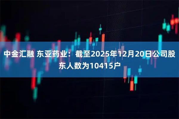 中金汇融 东亚药业：截至2025年12月20日公司股东人数为10415户