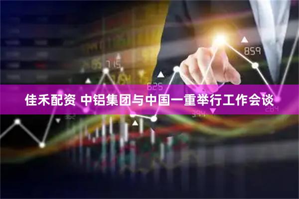 佳禾配资 中铝集团与中国一重举行工作会谈