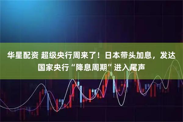 华星配资 超级央行周来了！日本带头加息，发达国家央行“降息周期”进入尾声
