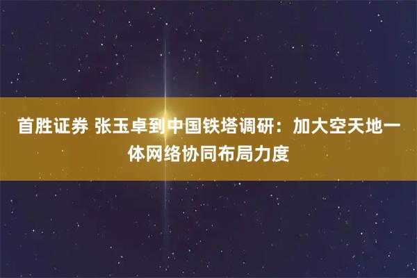 首胜证券 张玉卓到中国铁塔调研：加大空天地一体网络协同布局力度