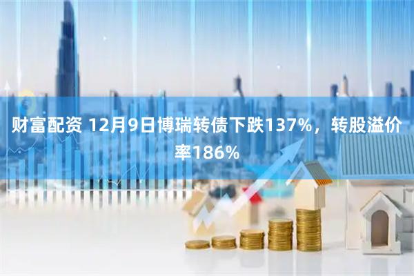 财富配资 12月9日博瑞转债下跌137%，转股溢价率186%
