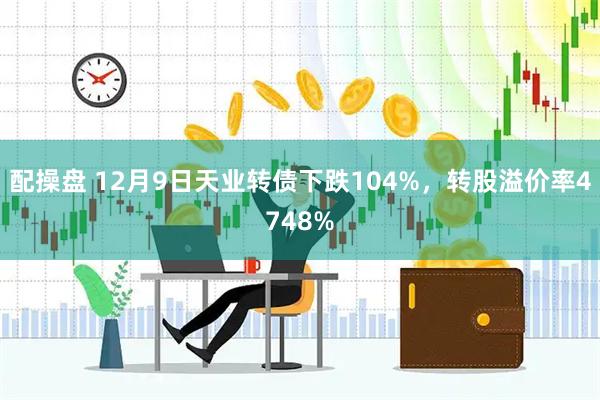 配操盘 12月9日天业转债下跌104%，转股溢价率4748%