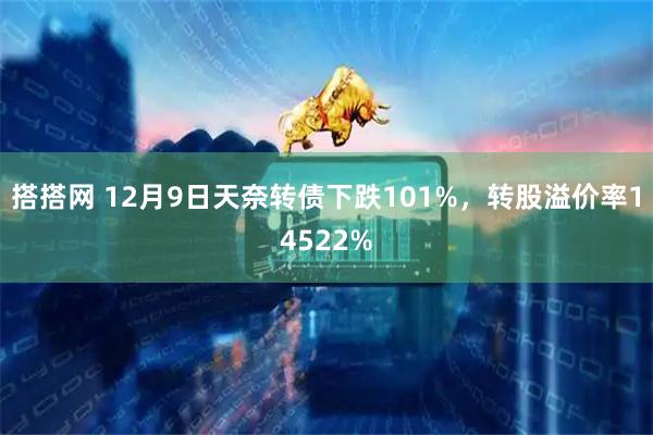 搭搭网 12月9日天奈转债下跌101%，转股溢价率14522%