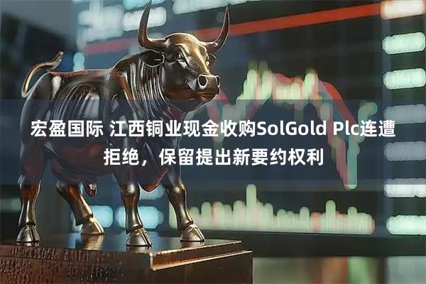 宏盈国际 江西铜业现金收购SolGold Plc连遭拒绝，保留提出新要约权利
