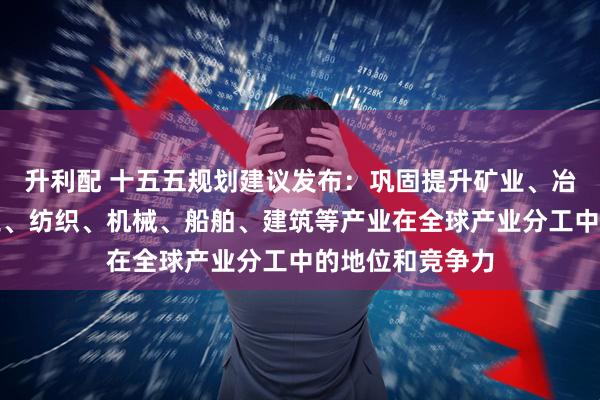 升利配 十五五规划建议发布：巩固提升矿业、冶金、化工、轻工、纺织、机械、船舶、建筑等产业在全球产业分工中的地位和竞争力
