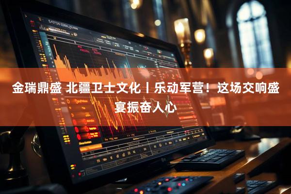 金瑞鼎盛 北疆卫士文化丨乐动军营！这场交响盛宴振奋人心