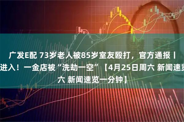 广发E配 73岁老人被85岁室友殴打，官方通报丨从天花板进入！一金店被“洗劫一空”【4月25日周六 新闻速览一分钟】