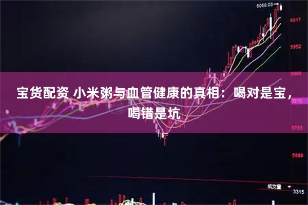 宝货配资 小米粥与血管健康的真相：喝对是宝，喝错是坑
