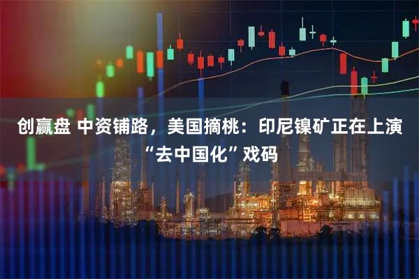 创赢盘 中资铺路，美国摘桃：印尼镍矿正在上演“去中国化”戏码